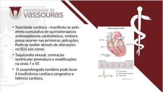 • Toxicidade cardíaca - manifesta-se pelo
efeito cumulativo de quimioterápicos
antineoplásicos cardiotóxicos, embora
possa ocorrer nas primeiras aplicações.
Pode-se avaliar através de alterações
no ECG tais como:
• Taquicardia sinusal, contração
ventricular prematura e modificações
na onda T e ST.
• O usoprolongado também pode levar
à insuficiência cardíaca congestiva e
falência cardíaca.
 