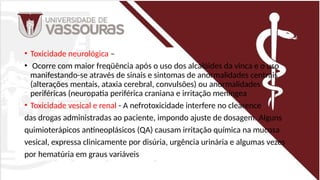 • Toxicidade neurológica –
• Ocorre com maior freqüência após o uso dos alcalóides da vinca e o uso
manifestando-se através de sinais e sintomas de anormalidades centrais
(alterações mentais, ataxia cerebral, convulsões) ou anormalidades
periféricas (neuropatia periférica craniana e irritação meníngea
• Toxicidade vesical e renal - A nefrotoxicidade interfere no clearence
das drogas administradas ao paciente, impondo ajuste de dosagem. Alguns
quimioterápicos antineoplásicos (QA) causam irritação química na mucosa
vesical, expressa clinicamente por disúria, urgência urinária e algumas vezes
por hematúria em graus variáveis
 