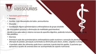 • Toxicidade gastrintestinal
• Nauseas
• Vomitos mais i8ncomodos de todos premunitorios
• Mucosite
• Constipação Alguns quimioterápicos antineoplásicos do grupo alcalóide
da vinca podem provocar a diminuição da motilidade gastrintestinal,
devido a sua ação sobre o sistema nervoso do aparelho digestivo, podendo inclusive levar ao quadro de
íleo paralítico
• Diarreias
• Anorexia A ação dos quimioterápicos antineoplásicos pode ocasionar a sensação de plenitude gástrica,
alteração do paladar, percepção aumentada ou diminuída para doces, ácidos, salgados e amargos.
• A perdado sabor dos alimentos pode levar o paciente à perda total do apetite. O paciente que
apresenta o quadro de anorexia deve ser acompanhado de suporte nutricional.
 