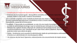 • Complicações do Tratamento QuimioterápicoAntineoplásico
• Síndrome da Lise tumoral aguda - Desequilíbrio metabólico decorrenteda rápida liberação do
potássio, fósforo e dos ácidos nucleicos intracelulares
para a corrente sangüínea como resultado da destruição das células tumorais. A lise que ocorre
durante a quimioterapia pode levar à insuficiência renal e à morte súbita devido à hipercalcemia ou
hipocalcemia, causas de arritmias graves.
• Anafilaxia - É decorrente da sensibilidade, ou seja, de uma reação imunológica ou alérgica imediata
ao início da administração da droga e que se caracteriza por contração da musculatura lisa e
dilatação dos capilares devido à liberação de substâncias farmacologicamente ativas (histamina,
serotonina,bradicinina e etc). Manifesta-se por rubor facial, edema palpebral, dispnéia, tosse,
podendo evoluir para edema de glote.
• Flebite - Geralmente ocorre quando há administração rápida de quimioterápicos antineoplásicos
irritantes ou é administrado em vias de pequeno calibre.
• Os sintomas são dor local, hiperemia, endurecimento e/ou escurecimento do trajeto venoso
 