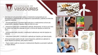 • Com base em uma prescrição médica, o tratamento é preparado por um
farmacêutico e administrado por enfermeiros especializados, podendo ser feito das
seguintes maneiras:
• – Via oral (pela boca): o paciente ingere pela boca o medicamento na forma de
comprimidos, cápsulas e líquidos. Pode ser feito em casa.
• – Intravenosa (pela veia): a medicação é aplicada, diretamente, na veia ou por meio
de cateter (um tubo fino colocado na veia), na forma de injeções ou dentro do
soro.
• – Intramuscular (pelo músculo): a medicação é aplicada por meio de injeções no
músculo.
• – Subcutânea (pela pele): a medicação é aplicada por injeções, por baixo da pele.
• -Intracranial (pela espinha dorsal): menos frequente, podendo ser aplicada no
líquor (líquido da espinha), pelo próprio médico..
• – Tópico (sobre a pele ou mucosa): o medicamento (líquido ou pomada) é aplicado
na região afetada.
 