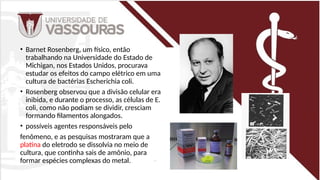 • Barnet Rosenberg, um físico, então
trabalhando na Universidade do Estado de
Michigan, nos Estados Unidos, procurava
estudar os efeitos do campo elétrico em uma
cultura de bactérias Escherichia coli.
• Rosenberg observou que a divisão celular era
inibida, e durante o processo, as células de E.
coli, como não podiam se dividir, cresciam
formando filamentos alongados.
• possíveis agentes responsáveis pelo
fenômeno, e as pesquisas mostraram que a
platina do eletrodo se dissolvia no meio de
cultura, que continha sais de amônio, para
formar espécies complexas do metal.
 