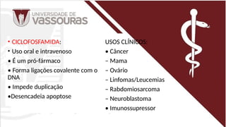 • CICLOFOSFAMIDA:
• Uso oral e intravenoso
• É um pró-fármaco
• Forma ligações covalente com o
DNA
• Impede duplicação
•Desencadeia apoptose
USOS CLÍNICOS:
• Câncer
– Mama
– Ovário
– Linfomas/Leucemias
– Rabdomiosarcoma
– Neuroblastoma
• Imunossupressor
 