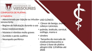 COMPOSTOS DE PLATINA:
• Cisplatina
– Administrada por injeção ou infusão
venosa lenta
– Regime de hidratação durante o uso
– Baixa mielotoxicidade
– Náuseas e vômitos muito graves
– Zumbido e perda auditiva
– Neuropatia periférica
• USO CLÍNICO:
• Câncer de bexiga, ovário,
cabeça e pescoço,
• pulmão, testículo, cervical,
esôfago, mama e
• cérebro
• Tamanho do mercado de
medicamentoscontra o
câncer à base de platina
atingirá US$ 1,8 bilhão até
2026
 