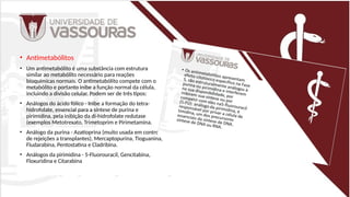 • Antimetabólitos
• Um antimetabólito é uma substância com estrutura
similar ao metabólito necessário para reações
bioquímicas normais. O antimetabólito compete com o
metabólito e portanto inibe a função normal da célula,
incluindo a divisão celular. Podem ser de três tipos:
• Análogos do ácido fólico - Inibe a formação do tetra-
hidrofolate, essencial para a síntese de purina e
pirimidina, pela inibição da di-hidrofolate redutase
(exemplos Metotrexato, Trimetoprim e Pirimetamina.
• Análogo da purina - Azatioprina (muito usada em controle
de rejeições a transplantes), Mercaptopurina, Tioguanina,
Fludarabina, Pentostatina e Cladribina.
• Análogos da pirimidina - 5-Fluorouracil, Gencitabina,
Floxuridina e Citarabina
 