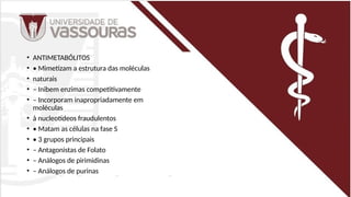 • ANTIMETABÓLITOS
• • Mimetizam a estrutura das moléculas
• naturais
• – Inibem enzimas competitivamente
• – Incorporam inapropriadamente em
moléculas
• à nucleotídeos fraudulentos
• • Matam as células na fase S
• • 3 grupos principais
• – Antagonistas de Folato
• – Análogos de pirimidinas
• – Análogos de purinas
 