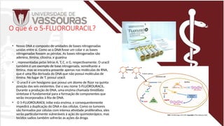 O que é o 5-FLUOROURACIL?
• Nosso DNA e composto de unidades de bases nitrogenadas
unidas entre si. Como se o DNA fosse um colar e as bases
nitrogenadas fossem as pérolas. As bases nitrogenadas são
adenina, timina, citosina, e guanina
• , representadas pelas letras A, T, C, e G, respectivamente. O uracil
também é um exemplo de base nitrogenada, semelhante a
timina, mas se encontra presente apenas nas moléculas de RNA,
que é uma fita derivada do DNA que não possui moléculas de
timina. No lugar de T, possui uracil.
• O uracil é um hexágono que possui um átomo de flúor na quinta
posição das seis existentes. Daí o seu nome 5-FLUOROURACIL.
Durante a produção de DNA, uma enzima chamada timidilato
sintetase é fundamental para a formação de componentes que
serão incorporados à fita de DNA.
• O 5-FLUOROURACIL inibe esta enzima, e consequentemente
impedirá a duplicação do DNA e das células. Como os tumores
são formados por células com intensa atividade proliferativa, eles
serão particularmente vulneráveis à ação do quimioterápico, mas
tecidos sadios também sofrerão as ações da droga.
 