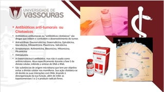• Antibióticos anti-tumorais ou
Citotoxicos
• Antibióticos antitumorais ou "antibióticos citotóxicos" são
drogas que inibem e combatem o desenvolvimento do tumor.
• Antraciclinas: Daunorrubicina, Doxorrubicina, Epirubicina,
Idarubicina, Mitoxantrona, Pixantrona, Valrubicina
• Streptomyces: Actinomicina, Bleomicina, Mitomicina,
Plicamicina
• Hidroxiureia
• A Doxorrubicina é antibiótico, mas não é usado como
antimicrobiano. Atua especificamente durante a fase S da
divisão celular, inibindo a síntese de DNA e RNA.
• São substâncias de origem microbiana que tem por objetivo
evitar a divisão celular nos mamíferos. Sua ação citotóxica se
dá devido às suas interações com DNA, levando à
desorganização da sua função, além de inibir as
topoisomerases 1 e 2 e produzir radicais livres.
 
