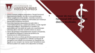 • Terapia hormonal
• Muitos tumores malignos respondem a Terapia hormonal.
Rigorosamente falando, isto não é uma quimioterapia.
Câncer surgido em certos tecidos, incluindo mamário e
prostático, podem ser inibidos ou estimulados por mudanças
apropriadas no balanço hormonal.
• Esteroides (exemplo dexametasona) pode inibir o
crescimento tumoral ou a associação edema, e pode regredir
linfonodos malignos. Dexametasona é também um
antiemético, por isso pode ser usado com a quimioterapia
citotóxica até se não tiver um efeito direto no câncer.
• Câncer de próstata é frequentemente sensível a Finasterida,
um agente que bloqueia a conversão periférica da
testosterona em diidrotestosterona.
• Câncer de mama as células geralmente expressam receptor
de estrogêno e/ou progesterona. Inibindo a produção de
estrogênio (com Inibidor da aromatase) ou impedindo sua
ligação ao seu receptor nas mamas (com Tamoxifeno) esses
fármacos podem ser usados como adjuvantes na terapia.
• câncer de mama receptor
hormonal (HR) positivo com
doença localizada,
 
