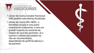 • câncer de mama receptor hormonal
(HR) positivo com doença localizada,
• câncer de mama HR+ HER2-, a
hormônio terapia é uma parte
essencial do tratamento, e tem um
grande impacto no aumento de
chance de cura das pacientes. Já a
quimio e radioterapia podem ou
não ser recomendadas,
dependendo do perfil da doença e
da paciente
 