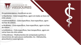 Os quimioterápicos, classificam-se em:
• Alquilantes - Ciclo-inespecíficos, agem em todas as fases do
ciclo celular.
• Antimetabólicos - Ciclo-específicos, fase-específicos, agem
na fase de síntese.
• Alcalóides - Ciclo-específicos, fase-específicos, agem na fase
da mitose.
• Antibióticos - Ciclo-específicos, fase inespecíficos, agem em
várias fases do ciclo celular.
• Miscelâneas - Medicamentos de composição química e
mecanismos de ação pouco conhecidos. Ex.: Hidroxiuréia,
procarbazina Lasparaginase.
 