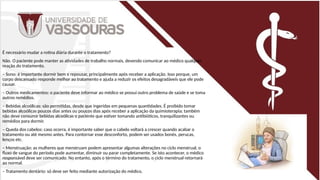 É necessário mudar a rotina diária durante o tratamento?
Não. O paciente pode manter as atividades de trabalho normais, devendo comunicar ao médico qualquer
reação do tratamento.
– Sono: é importante dormir bem e repousar, principalmente após receber a aplicação. Isso porque, um
corpo descansado responde melhor ao tratamento e ajuda a reduzir os efeitos desagradáveis que ele pode
causar.
– Outros medicamentos: o paciente deve informar ao médico se possui outro problema de saúde e se toma
outros remédios.
– Bebidas alcoólicas: são permitidas, desde que ingeridas em pequenas quantidades. É proibido tomar
bebidas alcoólicas poucos dias antes ou poucos dias após receber a aplicação da quimioterapia; também
não deve consumir bebidas alcoólicas o paciente que estiver tomando antibióticos, tranquilizantes ou
remédios para dormir.
– Queda dos cabelos: caso ocorra, é importante saber que o cabelo voltará a crescer quando acabar o
tratamento ou até mesmo antes. Para contornar esse desconforto, podem ser usados bonés, perucas,
lenços etc.
– Menstruação: as mulheres que menstruam podem apresentar algumas alterações no ciclo menstrual, o
fluxo de sangue do período pode aumentar, diminuir ou parar completamente. Se isto acontecer, o médico
responsável deve ser comunicado. No entanto, após o término do tratamento, o ciclo menstrual retornará
ao normal.
– Tratamento dentário: só deve ser feito mediante autorização do médico.
 