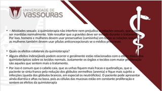 • – Atividades sexuais: a quimioterapia não interfere nem prejudica as relações sexuais, que podem
ser mantidas normalmente. Vale ressaltar que a gravidez deve ser evitada durante o tratamento.
Por isso, homens e mulheres devem usar preservativo (camisinha) em todas as relações sexuais, e
as mulheres também devem usar pílulas anticoncepcionais se o médico prescrever.
• Quais os efeitos colaterais da quimioterapia?
• Alguns efeitos indesejáveis podem ocorrer e geralmente estão relacionados com o efeito tóxico dos
quimioterápicos sobre os tecidos normais. Justamente os órgãos e tecidos com maior proliferação
são aqueles que sentem mais o tratamento.
• Por isso é comum que o cabelo caia, que as unhas fiquem mais fracas e quebradiças, que o
paciente se sinta franco pela redução dos glóbulos vermelhos (anemia) e fique mais sujeito a
infecções (queda dos glóbulos brancos, em especial os neutróficlos). O paciente pode apresentar
ainda diarréia e aftas na boca, pois as células das mucosas estão em constante proliferação e
sentem os efeitos da quimioterapia
 