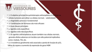 • 1. O objetivo principal da quimioterapia antineoplásica é eliminar as
• células tumorais sem afetar as células normais – seletividade!
• 2. Diagnóstico precoce é fundamental
• 3. Combinações de fármacos são mais eficazes
• 4. Duas classes principais:
• a. Agentes ciclo específicos
• b. Agentes ciclo não-específicos
• 5. Os agentes antineoplásicos atuam também nas células normais,
gerando efeitos adversos em tecidos com alto potencial replicativo
como: medula, TGI, etc.
• 6. A resistência geralmente está associada a perda de função do p53,
falhas de reparo e aumento da expressão do gene MDR
 