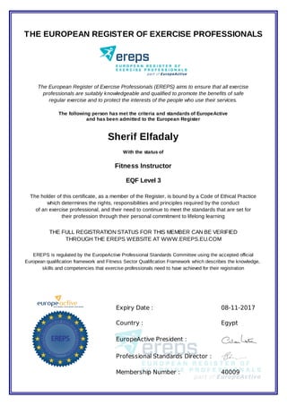 Expiry Date : 08-11-2017
Country : Egypt
EuropeActive President :
Professional Standards Director :
Membership Number : 40009
THE EUROPEAN REGISTER OF EXERCISE PROFESSIONALS
The European Register of Exercise Professionals (EREPS) aims to ensure that all exercise
professionals are suitably knowledgeable and qualified to promote the benefits of safe
regular exercise and to protect the interests of the people who use their services.
The following person has met the criteria and standards of EuropeActive
and has been admitted to the European Register
Sherif Elfadaly
With the status of
Fitness Instructor
EQF Level 3
The holder of this certificate, as a member of the Register, is bound by a Code of Ethical Practice
which determines the rights, responsibilities and principles required by the conduct
of an exercise professional, and their need to continue to meet the standards that are set for
their profession through their personal commitment to lifelong learning
THE FULL REGISTRATION STATUS FOR THIS MEMBER CAN BE VERIFIED
THROUGH THE EREPS WEBSITE AT WWW.EREPS.EU.COM
EREPS is regulated by the EuropeActive Professional Standards Committee using the accepted official
European qualification framework and Fitness Sector Qualification Framework which describes the knowledge,
skills and competencies that exercise professionals need to have achieved for their registration
 