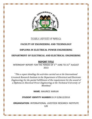 TECHNICAL UNIVERSITY OF MOMBASA
FACULTY OF ENGINEERING AND TECHNOLOGY
DIPLOMA IN ELECTRICAL POWER ENGINEERING
DEPARTMENT OF ELECTRICAL AND ELECTRICAL ENGINEERING
REPORT TITLE
INTERNSHIP REPORT FOR THE PERIOD OF 5TH
JUNE TO 31ST
AUGUST
2013
‘This a report detailing the activities carried out at the International
Livestock Research Institute in the Department of Electrical and Electronic
Engineering for the partial fulfillment of the requirement for the award of
a Diploma in Electrical Power Engineering at the Technical University of
Mombasa’
NAME: MAURICE KARIUKI
STUDENT IDENTITY NUMBER:D.E.P.E/0612/2010
ORGANISATION: INTERNATIONAL LIVESTOCK RESEARCH INSTITUTE
ILRI
 