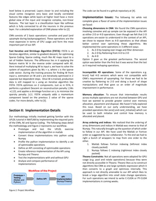 level below is preserved. Layers closer to and including the
visual cortex recognize very basic and locally correlated
features like edges while layers at higher level have a more
global view of the input and recognize complex, non-linear
features. The last layer is a classification layer like softmax
which is fully connected to all the neurons in the previous
layer. For a detailed explanation of CNN please refer to [2]
CNN consists of 2 basic operations: convolve and pool (and
upsample during backpropagation). These operations are the
most expensive in terms of CPU usage and form the most
important part of our API
Fast Iterative and Shrinkage Algorithm (FISTA): FISTA is an
iterative algorithm, similar to gradient descent, for optimizing
Sparse Coding. Sparse coding, much like AE maps input to a
set of hidden features. The difference lies in it applying the
feature matrix W in the reverse order compared with AE.
Here instead of multiplying W to input x, we have to solve the
system of equations given by Ws = x, where s is the sparse
code vector. During the training process for finding W from
input x, estimation on W and s are iteratively optimized in 2
separate but dependent steps. Once W is trained, production
data is still mapped to s using an iterative algorithm like
FISTA. FISTA optimizes on 2 components. Just as in ISTA, it
performs a gradient Descent on reconstruction penalty ||Ws
-x||22, and applies a shrinkage function on s, to minimize the
sparsity penalty |s|1. FISTA uniquely adds a momentum
component based on the previous 2 value of the sparse
codes. For more details, refer to [3].
Section II: Implementation Details
Our methodology initially involved getting familiar with the
UFLDL tutorial in MATLAB by implementing the required parts
of the CNN, AE and Sparse Coding. The following steps detail
the methodology and Figure 2 represents our workflow.
 Prototype and test the UFLDL exercise
implementation of the algorithm in matlab
 Convert these implementations into python using
Numpy
 Profile the python implementation to identify a set
of optimizable operations
 Define an API consisting of optimizable operations
 Create reference implementation of the API using
Numpy and Theano
 Test the implementations with and without GPU
 Analyze and compare performance of
implementations
Figure 2: Project Workflow
The code can be found in a github repositary at [4].
Implementation Issues: The following list while not
complete gives a flavor of some of the implementation issues
we faced:
Choosing dimensions in CNN: We found the CNN operations
involving convolve and up sample can be exposed in the API
as either 2-D or 4-D operations. Even though we felt that 2-D
operations are easier to understand in the context of an API,
we chose to expose them as 4-D operations as that allows
better control over optimizing these algorithms. We
implemented the same operations in 3 different ways:
1. As 2-D by looping over image and filter dimension
2. As 2-D by flattening from 4-D to 2-D
3. As 4-D
Option 3 gave us the greatest performance. The second
option was better than the first but it was worse than the last
as it required reshaping operations.
Incompatible 4D operations: Some of the operations e.g.
kron() had 4-D versions which were not compatible with
CNN’s requirement of upsampling. For those we had to be
creative by flattening to 2-D and doing a bunch of shape
manipulations and that gave us an order of magnitude
improvement in performance.
Memory allocation: To ensure that intermediate results
across multiple operations are not shunted between GPU and
host we wanted to provide greater control over memory
allocation, placement and disposal. We haven’t fully explored
this issue. Based on our early understanding, we have
provided operations like zero() and rand_initialize() which can
be used to both initialize and control how memory is
allocated and placed.
Array ordering and indices: We realized that the ordering of
array dimensions and indices in Matlab was reverse to that of
Numpy. This naturally brought up the question of which order
to follow in our API. We have used the Matlab or Fortran
order as suggested by our collaborator. To the end we had to
right a bunch of wrappers to map from one order to the
other.
1. Matlab follows Fortran indexing (leftmost index
closely packed)
2. Numpy follows C indexing (rightmost index closely
packed)
Theano Constraints: Not all operations were adopted for GPU
usage (e.g. pool and rotate operations) because they were
not directly accessible in Theano. Theano likes us to construct
algorithms like CNN as one large symbolic expression which it
then converts to a graph and optimizes internally. This
approach is not directly amenable to our API which likes to
break a large algorithm into small state change operations.
For such operations we intend to write C-CUDA or PY-CUDA
implementations in coming weeks.
 