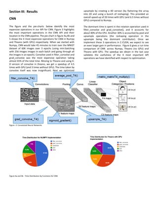 Section III: Results
CNN
The figure and the pie-charts below identify the most
expensive operations in our API for CNN. Figure 3 highlights
the most important operations in the CNN API and their
location in the CNN pipeline. The pie-chart in figure 4a,4b and
5 shows the 4 most expensive operations for CNN in Numpy
and Theano (with GPU) respectively. When we started with
Numpy, CNN would take 45 minutes to train over the MNIST
dataset of 60K images over 3 epochs (using mini-batching
with 256 images images in each batch and going through all
the images in an epoch). Convolve used in filter_convolve and
grad_convolve was the most expensive operation taking
almost 65% of the total time. Moving to Theano and using 4-
D version of convolve in theano, we get a speedup of 4.5
times with GPU (and 3 times without GPU). The time taken by
convolve itself was now insignificant. Next we optimized
upsample by creating a 4D version (by flattening the array
into 2D and using a bunch of reshaping). This provided an
overall speed-up of 20 times with GPU (and 6.5 times without
GPU) compared to Numpy.
The dominant time is spent in the rotation operation used in
filter_convolve and grad_convolve(), and it accounts for
about 40% of the CPU. Another 30% is accounted by pool and
upsample operations (the reshaping operation in the
upsample being the dominant contributor). Once we
implement these 3 operations in C-CUDA, we expect to see
an even larger gain in performance. FIgure 6 gives a run time
comparison of CNN across Numpy, Theano (no GPU) and
Theano with GPU. The speedup we obtain in the last case
validates the usefulness of the 4 most important API
operations we have identified with respect to optimization.
Figure -3 Convoluted Neural Networks
Figure 4a and 4b - Time Distribution by Functions for CNN
 