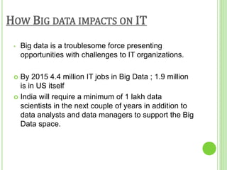 HOW BIG DATA IMPACTS ON IT
• Big data is a troublesome force presenting
opportunities with challenges to IT organizations.
 By 2015 4.4 million IT jobs in Big Data ; 1.9 million
is in US itself
 India will require a minimum of 1 lakh data
scientists in the next couple of years in addition to
data analysts and data managers to support the Big
Data space.
 
