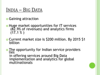 INDIA – BIG DATA
 Gaining attraction
 Huge market opportunities for IT services
(82.9% of revenues) and analytics firms
(17.1 % )
 Current market size is $200 million. By 2015 $1
billion
 The opportunity for Indian service providers
lies
in offering services around Big Data
implementation and analytics for global
multinationals
 