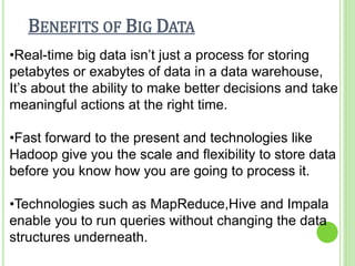 BENEFITS OF BIG DATA
•Real-time big data isn’t just a process for storing
petabytes or exabytes of data in a data warehouse,
It’s about the ability to make better decisions and take
meaningful actions at the right time.
•Fast forward to the present and technologies like
Hadoop give you the scale and flexibility to store data
before you know how you are going to process it.
•Technologies such as MapReduce,Hive and Impala
enable you to run queries without changing the data
structures underneath.
 