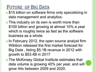 FUTURE OF BIG DATA
 $15 billion on software firms only specializing in
data management and analytics.
 This industry on its own is worth more than
$100 billion and growing at almost 10% a year
which is roughly twice as fast as the software
business as a whole.
 In February 2012, the open source analyst firm
Wikibon released the first market forecast for
Big Data , listing $5.1B revenue in 2012 with
growth to $53.4B in 2017
 The McKinsey Global Institute estimates that
data volume is growing 40% per year, and will
grow 44x between 2009 and 2020.
 