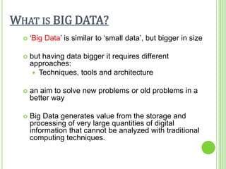 WHAT IS BIG DATA?
 ‘Big Data’ is similar to ‘small data’, but bigger in size
 but having data bigger it requires different
approaches:
 Techniques, tools and architecture
 an aim to solve new problems or old problems in a
better way
 Big Data generates value from the storage and
processing of very large quantities of digital
information that cannot be analyzed with traditional
computing techniques.
 