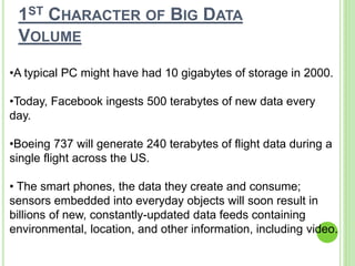 1ST CHARACTER OF BIG DATA
VOLUME
•A typical PC might have had 10 gigabytes of storage in 2000.
•Today, Facebook ingests 500 terabytes of new data every
day.
•Boeing 737 will generate 240 terabytes of flight data during a
single flight across the US.
• The smart phones, the data they create and consume;
sensors embedded into everyday objects will soon result in
billions of new, constantly-updated data feeds containing
environmental, location, and other information, including video.
 