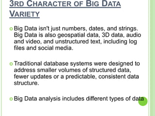 3RD CHARACTER OF BIG DATA
VARIETY
 Big Data isn't just numbers, dates, and strings.
Big Data is also geospatial data, 3D data, audio
and video, and unstructured text, including log
files and social media.
 Traditional database systems were designed to
address smaller volumes of structured data,
fewer updates or a predictable, consistent data
structure.
 Big Data analysis includes different types of data
 