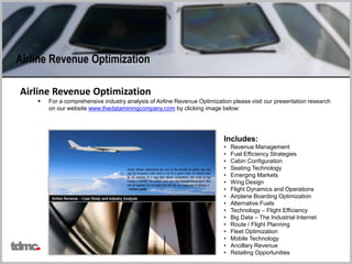 Airline Revenue Optimization
 For a comprehensive industry analysis of Airline Revenue Optimization please visit our presentation research
on our website www.thedataminingcompany.com by clicking image below:
Includes:
• Revenue Management
• Fuel Efficiency Strategies
• Cabin Configuration
• Seating Technology
• Emerging Markets
• Wing Design
• Flight Dynamics and Operations
• Airplane Boarding Optimization
• Alternative Fuels
• Technology – Flight Efficiency
• Big Data – The Industrial Internet
• Route / Flight Planning
• Fleet Optimization
• Mobile Technology
• Ancillary Revenue
• Retailing Opportunities
Airline Revenue Optimization
tdmc
 
