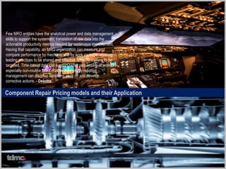 Component Repair Pricing models and their Application
Few MRO entities have the analytical power and data management
skills to support the systematic translation of raw data into the
actionable productivity metrics needed for continuous improvement.
Having that capability, an MRO organization can measure and
compare performance by mechanic and by work package, allowing
leading practices to be shared and effective remedial training to be
targeted. Time-based data can support better sequencing of work,
especially non-routine tasks. Rather than simply reacting,
management can discover variations early on and develop
corrective actions. - Deloitte
tdmc
 