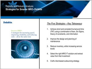 Reports and Industry Analysis
Strategies for Smarter MRO- Deloitte
The Five Strategies – Key Takeaways
1. Achieve short and consistent turnaround time
(TAT) using a combination of lean, Six Sigma,
theory of constraints, and information
2. Improve the design and planning of
maintenance
3. Reduce inventory, while increasing service
levels
4. Select the right MRO IT solution and extract
value from that investment
5. Craft a fact-based outsourcing strategy
 