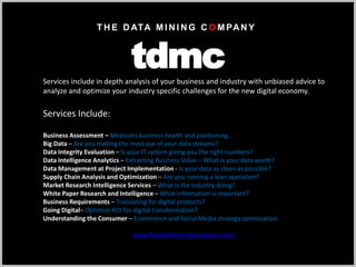 Services include in depth analysis of your business and industry with unbiased advice to
analyze and optimize your industry specific challenges for the new digital economy.
Services Include:
Business Assessment – Measures business health and positioning.
Big Data – Are you making the most use of your data streams?
Data Integrity Evaluation – Is your IT system giving you the right numbers?
Data Intelligence Analytics – Extracting Business Value – What is your data worth?
Data Management at Project Implementation - Is your data as clean as possible?
Supply Chain Analysis and Optimization – Are you running a lean operation?
Market Research Intelligence Services – What is the industry doing?
White Paper Research and Intelligence – What information is important?
Business Requirements – Translating for digital products?
Going Digital– Optimize ROI for digital transformation?
Understanding the Consumer – Ecommerce and Social Media strategy optimization.
T H E D ATA M I N I N G C O M PAN Y
tdmc
www.thedataminingcompany.com
 