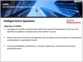AHMS
Aircraft Health Management System
Intelligent Airline Operations
Objectives of AHMS
 Leverage an aircraft`s real time data within the context of operations so that one can
identify and address a maintenance event before it occurs
 Reduce the costs of airlines and operators due to delays and cancellations resulting from
unscheduled or unpredicted events
 Increase profitability, performance, customer experience, and uptime of revenue
producing assets
 