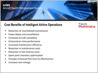 AHMS
Aircraft Health Management System
Cost Benefits of Intelligent Airline Operations
 Reduction of unscheduled maintenance
 Fewer delays and cancellations
 Increased aircraft availability
 Enhanced on-time performance
 Increased maintenance efficiency
 Reduction in maintenance costs
 Reduction in lost revenue costs
 Spare parts inventory optimization
 Provides enhanced first time fix effectiveness
 Increases fuel mileage
 