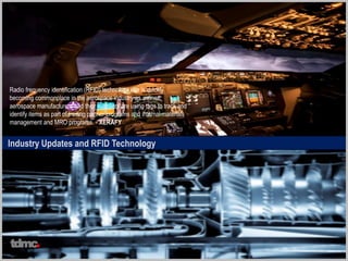 Industry Updates and RFID Technology
Radio frequency identification (RFID) technology use is quickly
becoming commonplace in the aerospace industry as airlines,
aerospace manufacturers and their suppliers are using tags to track and
identify items as part of trading partner programs and internal materials
management and MRO programs. - XERAFY
tdmc
 