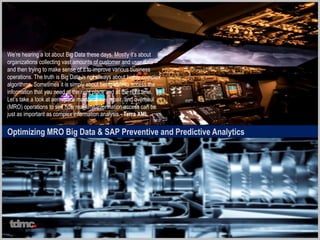 Optimizing MRO Big Data & SAP Preventive and Predictive Analytics
We’re hearing a lot about Big Data these days. Mostly it’s about
organizations collecting vast amounts of customer and user data –
and then trying to make sense of it to improve various business
operations. The truth is Big Data is not always about highly complex
algorithms. Sometimes it is simply about being able to access the
information that you need at the right place and at the right time.
Let’s take a look at aerospace maintenance, repair, and overhaul
(MRO) operations to see how real-time information access can be
just as important as complex information analysis.- Terra XML
tdmc
 