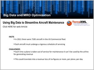 Click HERE for web Article
Using Big Data to Streamline Aircraft Maintenance
FACTS
 In 2011 there were 7185 aircraft in the US Commercial fleet
 Each aircraft must undergo a rigorous schedule of servicing
CHALLENGES
 Each time a plane is taken out of service for maintenance it can`t be used by the airline
for generating revenue
 This could translate into a revenue loss of six figures or more, per plane, per day
Big Data and MRO Optimization
 