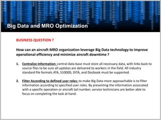 Big Data and MRO Optimization
BUSINESS QUESTION ?
How can an aircraft MRO organization leverage Big Data technology to improve
operational efficiency and minimize aircraft downtime ?
1. Centralize Information: central data base must store all necessary data, with links back to
source files to be sure all updates are delivered to workers in the field. All industry
standard file formats ATA, S1000D, DITA, and Docbook must be supported.
2. Filter According to defined user roles: to make Big Data more approachable is to filter
information according to specified user roles. By presenting the information associated
with a specific operation or aircraft tail number, service technicians are better able to
focus on completing the task at hand.
 