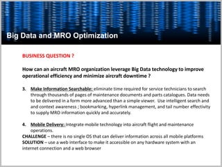 Big Data and MRO Optimization
BUSINESS QUESTION ?
How can an aircraft MRO organization leverage Big Data technology to improve
operational efficiency and minimize aircraft downtime ?
3. Make Information Searchable: eliminate time required for service technicians to search
through thousands of pages of maintenance documents and parts catalogues. Data needs
to be delivered in a form more advanced than a simple viewer. Use intelligent search and
and context awareness ; bookmarking, hyperlink management, and tail number effectivity
to supply MRO information quickly and accurately.
4. Mobile Delivery: Integrate mobile technology into aircraft flight and maintenance
operations.
CHALLENGE – there is no single OS that can deliver information across all mobile platforms
SOLUTION – use a web interface to make it accessible on any hardware system with an
internet connection and a web browser
 