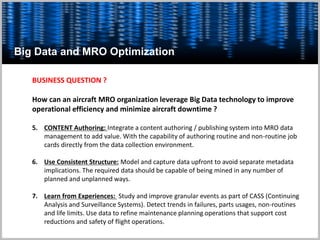Big Data and MRO Optimization
BUSINESS QUESTION ?
How can an aircraft MRO organization leverage Big Data technology to improve
operational efficiency and minimize aircraft downtime ?
5. CONTENT Authoring: Integrate a content authoring / publishing system into MRO data
management to add value. With the capability of authoring routine and non-routine job
cards directly from the data collection environment.
6. Use Consistent Structure: Model and capture data upfront to avoid separate metadata
implications. The required data should be capable of being mined in any number of
planned and unplanned ways.
7. Learn from Experiences: Study and improve granular events as part of CASS (Continuing
Analysis and Surveillance Systems). Detect trends in failures, parts usages, non-routines
and life limits. Use data to refine maintenance planning operations that support cost
reductions and safety of flight operations.
 