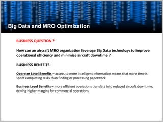 Big Data and MRO Optimization
BUSINESS QUESTION ?
How can an aircraft MRO organization leverage Big Data technology to improve
operational efficiency and minimize aircraft downtime ?
BUSINESS BENEFITS
Operator Level Benefits – access to more intelligent information means that more time is
spent completing tasks than finding or processing paperwork
Business Level Benefits – more efficient operations translate into reduced aircraft downtime,
driving higher margins for commercial operations
 