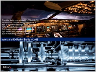 Aircraft MRO Market Study to 2035
The global fleet is expected roughly to triple to 44,000
aircraft and the European fleet to nearly double. In
spite of the shift towards larger aircraft, more than
half of the aircraft in service in 2035 will be narrow bodies.
This situation arises as availability of adequate
flight frequencies is still judged to be critical,
even in the maturing markets. - STRAIR
tdmc
 