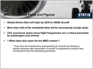 MRO Worldwide Facts and Figures
 Global Airline fleet will triple by 2035 to 44000 aircraft
 More than half of the worldwide fleet will be narrowbody (single aisle)
 This occurance arises since flight frequencies are a critical parameter
for passengers and airlines
 ? What does this mean for the MRO market ?
* Over time the maintenance requirements per aircraft are tending to
decline because each generation of aircraft is engineered to require less
maintenance than the preceding generation.
 