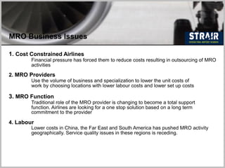 MRO Business Issues
1. Cost Constrained Airlines
Financial pressure has forced them to reduce costs resulting in outsourcing of MRO
activities
2. MRO Providers
Use the volume of business and specialization to lower the unit costs of
work by choosing locations with lower labour costs and lower set up costs
3. MRO Function
Traditional role of the MRO provider is changing to become a total support
function. Airlines are looking for a one stop solution based on a long term
commitment to the provider
4. Labour
Lower costs in China, the Far East and South America has pushed MRO activity
geographically. Service quality issues in these regions is receding.
 