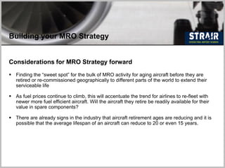 Building your MRO Strategy
Considerations for MRO Strategy forward
 Finding the “sweet spot” for the bulk of MRO activity for aging aircraft before they are
retired or re-commissioned geographically to different parts of the world to extend their
serviceable life
 As fuel prices continue to climb, this will accentuate the trend for airlines to re-fleet with
newer more fuel efficient aircraft. Will the aircraft they retire be readily available for their
value in spare components?
 There are already signs in the industry that aircraft retirement ages are reducing and it is
possible that the average lifespan of an aircraft can reduce to 20 or even 15 years.
 