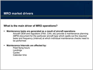 MRO market drivers
What is the main driver of MRO operations?
 Maintenance tasks are generated as a result of aircraft operations
Aircraft OEM and regulators (FAA, CAA, etc) provide a maintenance planning
(MPD) document for the particular aircraft type which spells out the required
tasks and frequency (interval) at which individual maintenance checks need to
be performed
 Maintenance Intervals are affected by:
Fleet flying hours
Landings
Cycles
Calendar time
 