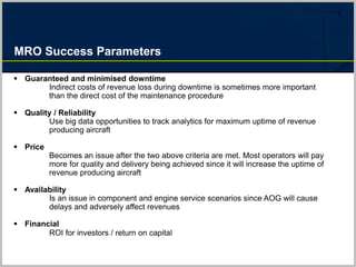 MRO Success Parameters
 Guaranteed and minimised downtime
Indirect costs of revenue loss during downtime is sometimes more important
than the direct cost of the maintenance procedure
 Quality / Reliability
Use big data opportunities to track analytics for maximum uptime of revenue
producing aircraft
 Price
Becomes an issue after the two above criteria are met. Most operators will pay
more for quality and delivery being achieved since it will increase the uptime of
revenue producing aircraft
 Availability
Is an issue in component and engine service scenarios since AOG will cause
delays and adversely affect revenues
 Financial
ROI for investors / return on capital
 
