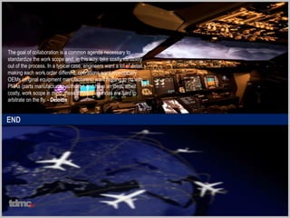 END
The goal of collaboration is a common agenda necessary to
standardize the work scope and, in this way, take costly variability
out of the process. In a typical case, engineers want a lot of detail,
making each work order different; operations want repeatability;
OEMs (original equipment manufacturers) want nothing to do with
PMAs (parts manufacturing authority) and have an ideal, albeit
costly, work scope in mind: these different agendas are hard to
arbitrate on the fly. - Deloitte
tdmc
 