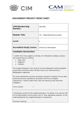 ASSIGNMENT/PROJECT FRONT SHEET
CIM Membership
Number:
38457805
Module Title: 125 – Digital Marketing Essentials
Level: 4
Accredited Study Centre: University of Buckingham
Candidate Declaration:
“I confirm that I have applied, to all tasks, the CIM policies relating to (please
tick relevant boxes to confirm):
• Page count 
• Plagiarism 
• Collusion 
This assignment/project is the result of my own independent work/investigation
except where otherwise stated. All other sources are referenced and a
bibliography is appended.
The work submitted has not been previously accepted in substance for any other
award and has been submitted in accordance with the set template
requirements. I further confirm that I have not shared my work with other
candidates”.
Tick to confirm 
I hereby give consent for this assignment/project, if accepted, to be used by CIM
for the dissemination of best practice and, or, other appropriate purposes, on the
understanding that the assignment/project is anonymised.
Tick here to opt out 
 